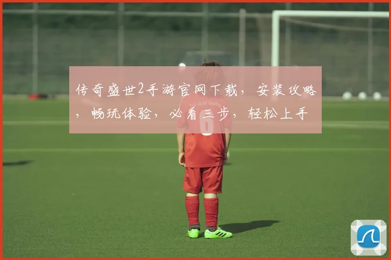 传奇盛世2手游官网下载，安装攻略，畅玩体验，必看三步，轻松上手