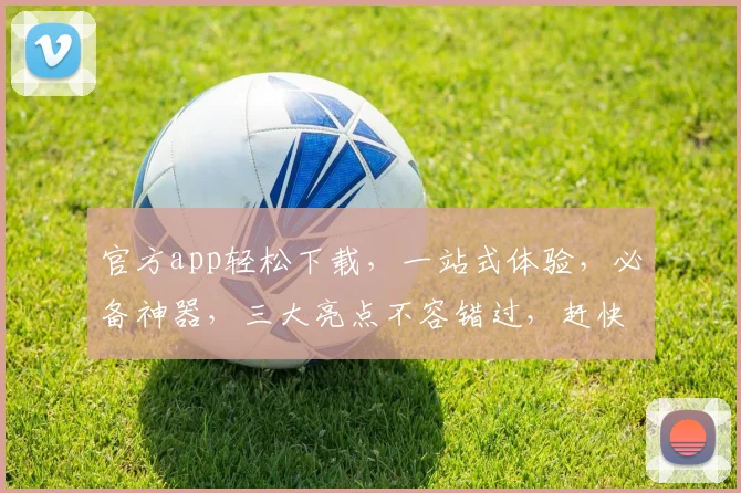 官方app轻松下载，一站式体验，必备神器，三大亮点不容错过，赶快来下载吧