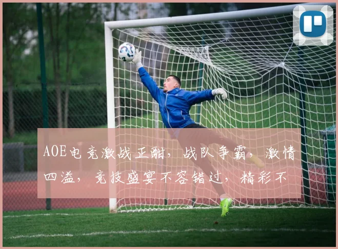 AOE电竞激战正酣，战队争霸，激情四溢，竞技盛宴不容错过，精彩不容错过