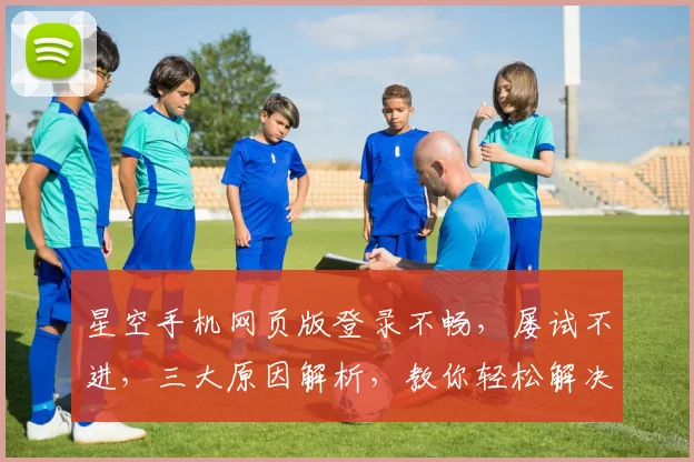 星空手机网页版登录不畅，屡试不进，三大原因解析，教你轻松解决登录难题，一劳永逸