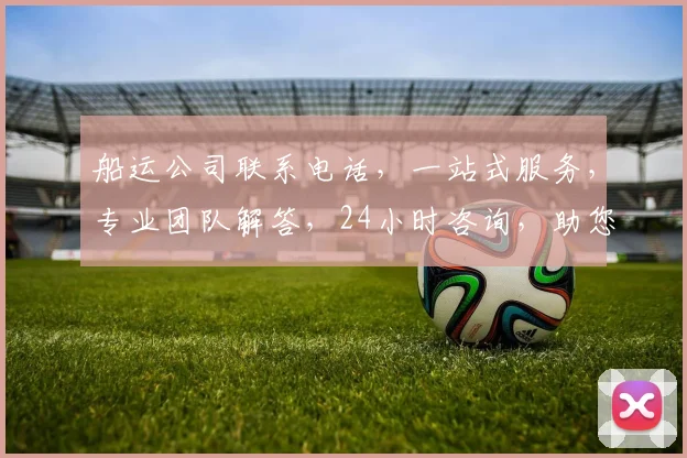 船运公司联系电话，一站式服务，专业团队解答，24小时咨询，助您轻松解决物流难题，快速获取报价。
