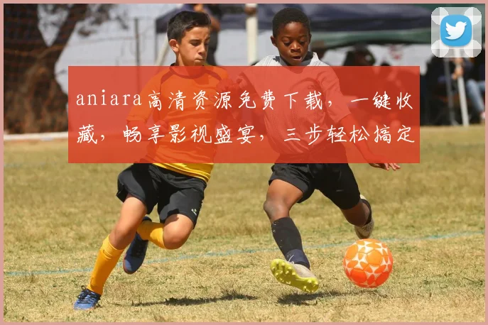 aniara高清资源免费下载，一键收藏，畅享影视盛宴，三步轻松搞定